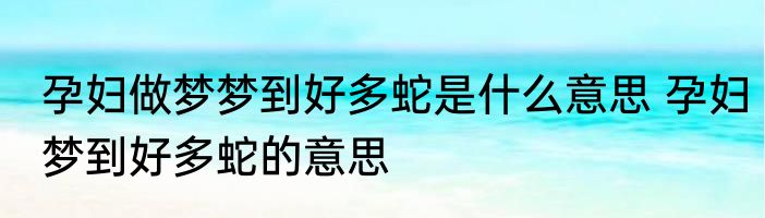 孕妇做梦梦到好多蛇是什么意思 孕妇梦到好多蛇的意思