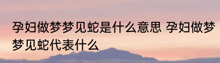 孕妇做梦梦见蛇是什么意思 孕妇做梦梦见蛇代表什么