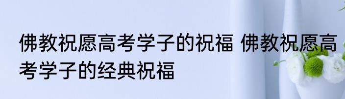 佛教祝愿高考学子的祝福 佛教祝愿高考学子的经典祝福