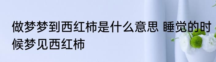 做梦梦到西红柿是什么意思 睡觉的时候梦见西红柿