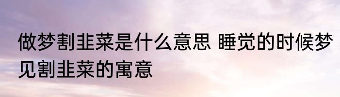 做梦割韭菜是什么意思 睡觉的时候梦见割韭菜的寓意