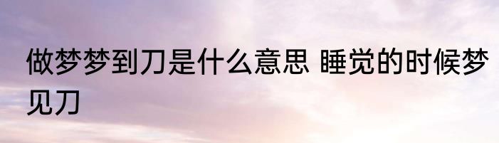 做梦梦到刀是什么意思 睡觉的时候梦见刀