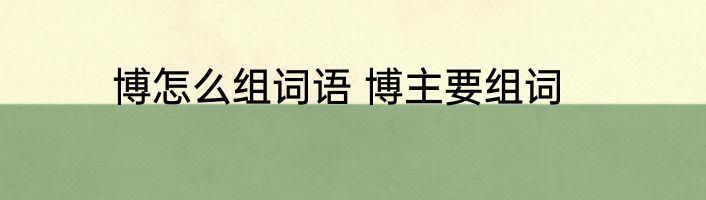博怎么组词语 博主要组词