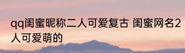 qq闺蜜昵称二人可爱复古 闺蜜网名2人可爱萌的
