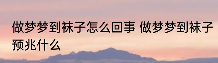 做梦梦到袜子怎么回事 做梦梦到袜子预兆什么