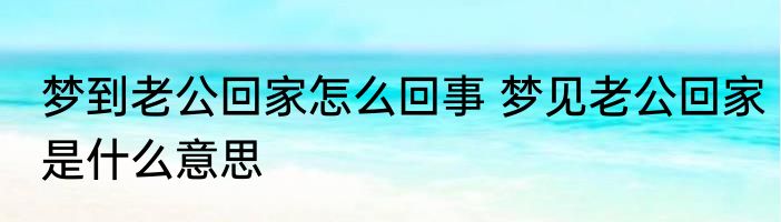 梦到老公回家怎么回事 梦见老公回家是什么意思