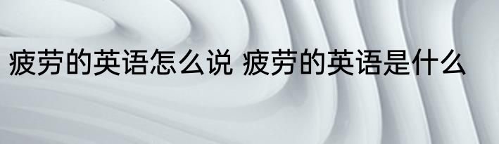 疲劳的英语怎么说 疲劳的英语是什么