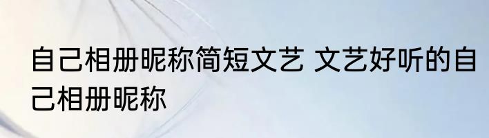 自己相册昵称简短文艺 文艺好听的自己相册昵称