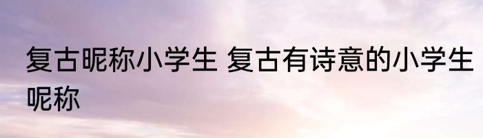 复古昵称小学生 复古有诗意的小学生呢称