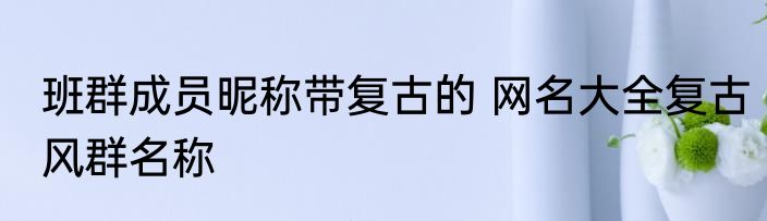 班群成员昵称带复古的 网名大全复古风群名称