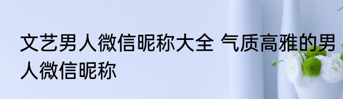 文艺男人微信昵称大全 气质高雅的男人微信昵称