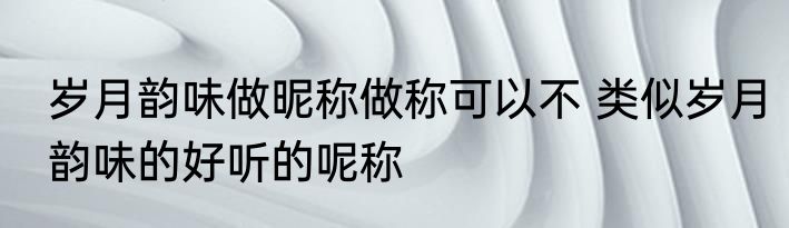 岁月韵味做昵称做称可以不 类似岁月韵味的好听的呢称