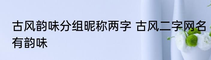 古风韵味分组昵称两字 古风二字网名有韵味