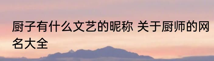 厨子有什么文艺的昵称 关于厨师的网名大全