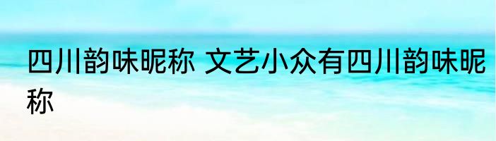 四川韵味昵称 文艺小众有四川韵味昵称