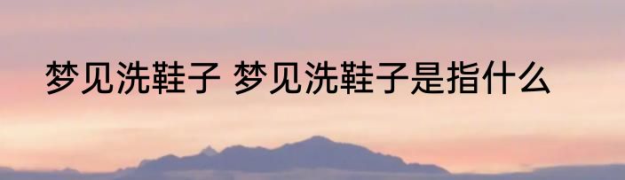 梦见洗鞋子 梦见洗鞋子是指什么