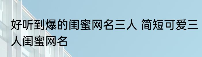 好听到爆的闺蜜网名三人 简短可爱三人闺蜜网名