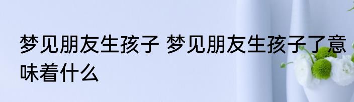 梦见朋友生孩子 梦见朋友生孩子了意味着什么