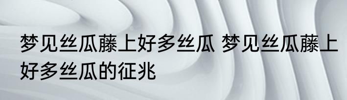 梦见丝瓜藤上好多丝瓜 梦见丝瓜藤上好多丝瓜的征兆