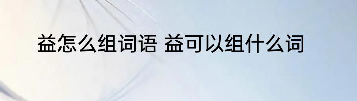 益怎么组词语 益可以组什么词