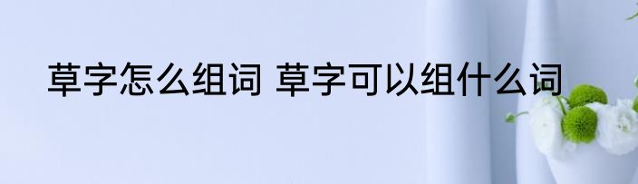草字怎么组词 草字可以组什么词