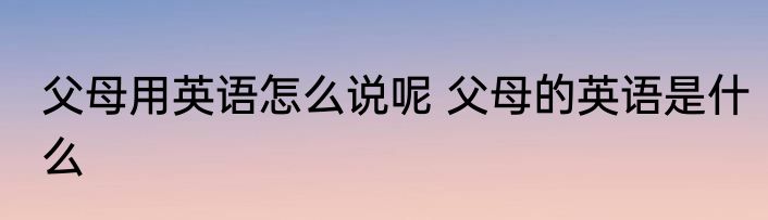 父母用英语怎么说呢 父母的英语是什么