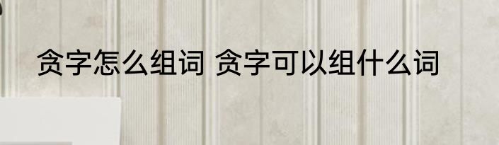 贪字怎么组词 贪字可以组什么词