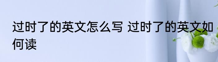 过时了的英文怎么写 过时了的英文如何读