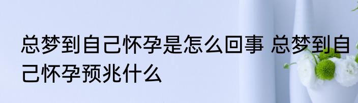 总梦到自己怀孕是怎么回事 总梦到自己怀孕预兆什么