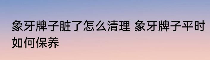 象牙牌子脏了怎么清理 象牙牌子平时如何保养