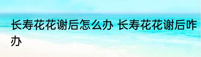 长寿花花谢后怎么办 长寿花花谢后咋办
