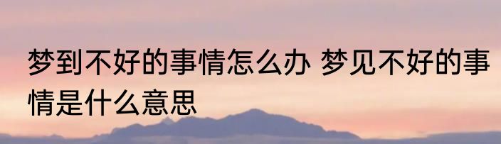 梦到不好的事情怎么办 梦见不好的事情是什么意思