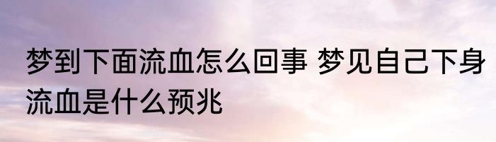 梦到下面流血怎么回事 梦见自己下身流血是什么预兆