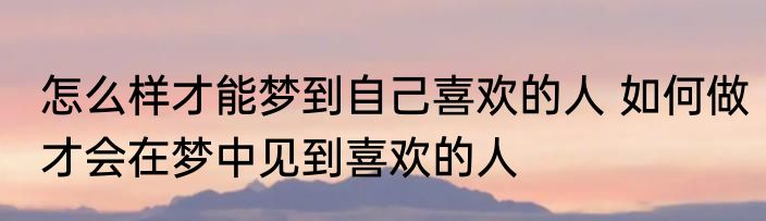 怎么样才能梦到自己喜欢的人 如何做才会在梦中见到喜欢的人