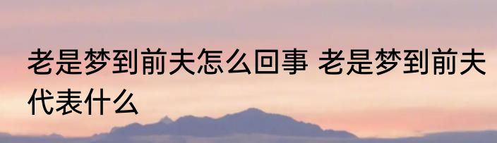 老是梦到前夫怎么回事 老是梦到前夫代表什么