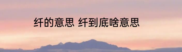 纤的意思 纤到底啥意思