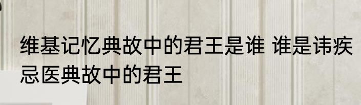 维基记忆典故中的君王是谁 谁是讳疾忌医典故中的君王