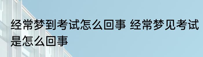 经常梦到考试怎么回事 经常梦见考试是怎么回事