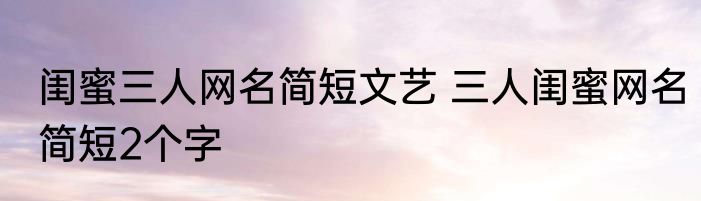 闺蜜三人网名简短文艺 三人闺蜜网名简短2个字