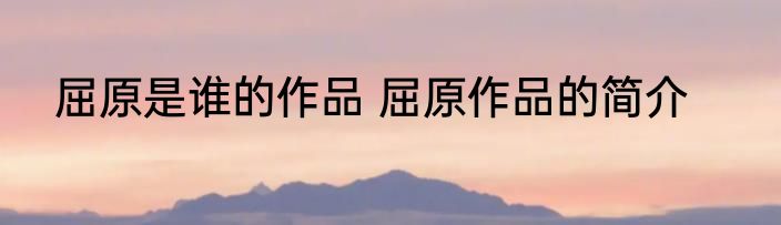 屈原是谁的作品 屈原作品的简介