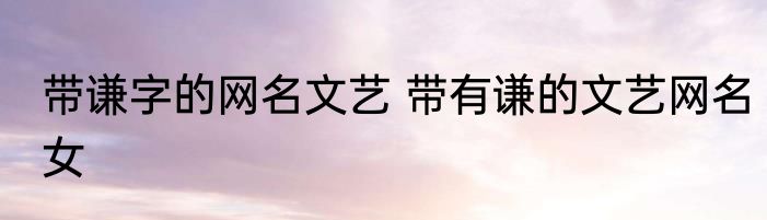 带谦字的网名文艺 带有谦的文艺网名女