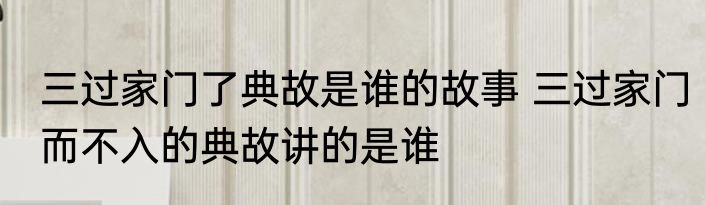 三过家门了典故是谁的故事 三过家门而不入的典故讲的是谁