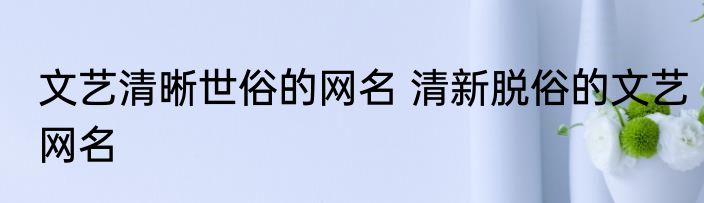 文艺清晰世俗的网名 清新脱俗的文艺网名