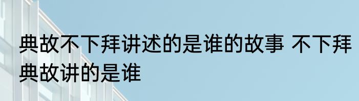 典故不下拜讲述的是谁的故事 不下拜典故讲的是谁