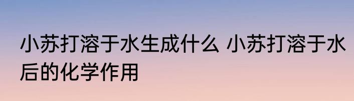 小苏打溶于水生成什么 小苏打溶于水后的化学作用