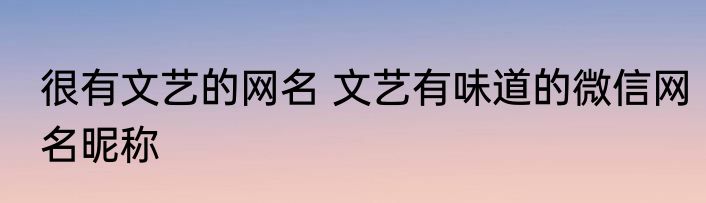 很有文艺的网名 文艺有味道的微信网名昵称