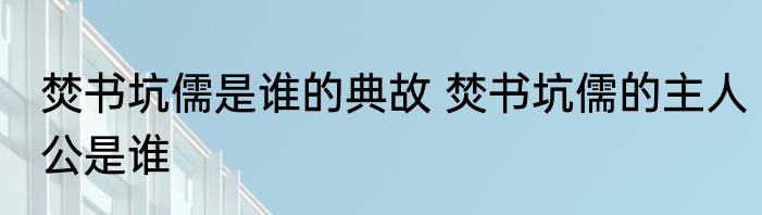 焚书坑儒是谁的典故 焚书坑儒的主人公是谁