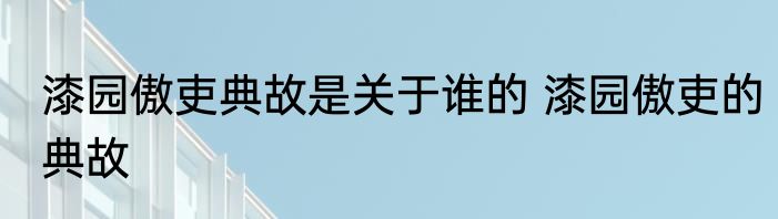 漆园傲吏典故是关于谁的 漆园傲吏的典故