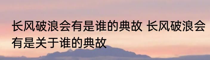 长风破浪会有是谁的典故 长风破浪会有是关于谁的典故