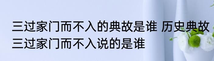 三过家门而不入的典故是谁 历史典故三过家门而不入说的是谁